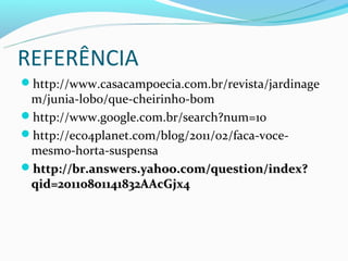 REFERÊNCIA
http://www.casacampoecia.com.br/revista/jardinage
 m/junia-lobo/que-cheirinho-bom
http://www.google.com.br/search?num=10
http://eco4planet.com/blog/2011/02/faca-voce-
 mesmo-horta-suspensa
http://br.answers.yahoo.com/question/index?
 qid=20110801141832AAcGjx4
 