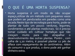 O QUE É UMA HORTA SUSPENSA?
• Horta suspensa é um modo de não ocupar
 espaço,utilizar de um método com pequenos vasos
 que podem ser pendurados em paredes como uma
 escada.Neste tipo de tecnologia para horta, pode-se
 plantar de tudo um pouco: verduras, legumes,
 condimentos e até plantas medicinais. Só é preciso
 tomar cuidado em cultivar hortaliças que não
 cresçam muito para não atrapalhar o
 desenvolvimento das outras plantas. Porém , com
 calha de 1,20 metro, é possível plantar 12 pés de
 alface com espaçamento de 20 centímetros. Além
 de consumir o que produz, o dono pode até ganhar
 dinheiro extra.
 