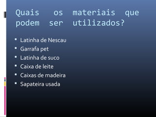 Quais         os      materiais que
podem        ser      utilizados?
 Latinha de Nescau
 Garrafa pet
 Latinha de suco
 Caixa de leite
 Caixas de madeira
 Sapateira usada
 