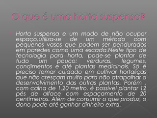  Horta suspensa e um modo de não ocupar
espaço,utiliza-se de um método com
pequenos vasos que podem ser pendurados
em paredes como uma escada.Neste tipo de
tecnologia para horta, pode-se plantar de
tudo um pouco: verduras, legumes,
condimentos e até plantas medicinais. Só é
preciso tomar cuidado em cultivar hortaliças
que não cresçam muito para não atrapalhar o
desenvolvimento das outras plantas. Porém ,
com calha de 1,20 metro, é possível plantar 12
pés de alface com espaçamento de 20
centímetros. Além de consumir o que produz, o
dono pode até ganhar dinheiro extra.
