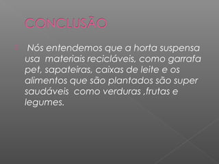  Nós entendemos que a horta suspensa
usa materiais recicláveis, como garrafa
pet, sapateiras, caixas de leite e os
alimentos que são plantados são super
saudáveis como verduras ,frutas e
legumes.