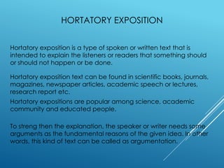 HORTATORY EXPOSITION
Hortatory exposition is a type of spoken or written text that is
intended to explain the listeners or readers that something should
or should not happen or be done.
Hortatory exposition text can be found in scientific books, journals,
magazines, newspaper articles, academic speech or lectures,
research report etc.
Hortatory expositions are popular among science, academic
community and educated people.
To streng then the explanation, the speaker or writer needs some
arguments as the fundamental reasons of the given idea. In other
words, this kind of text can be called as argumentation.
 
