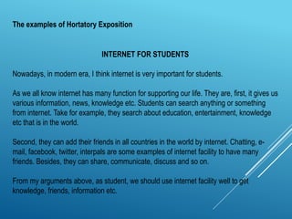 INTERNET FOR STUDENTS
Nowadays, in modern era, I think internet is very important for students.
As we all know internet has many function for supporting our life. They are, first, it gives us
various information, news, knowledge etc. Students can search anything or something
from internet. Take for example, they search about education, entertainment, knowledge
etc that is in the world.
Second, they can add their friends in all countries in the world by internet. Chatting, e-
mail, facebook, twitter, interpals are some examples of internet facility to have many
friends. Besides, they can share, communicate, discuss and so on.
From my arguments above, as student, we should use internet facility well to get
knowledge, friends, information etc.
The examples of Hortatory Exposition
 