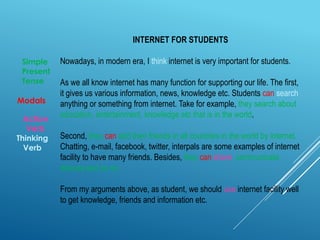 INTERNET FOR STUDENTS
Nowadays, in modern era, I think internet is very important for students.
As we all know internet has many function for supporting our life. The first,
it gives us various information, news, knowledge etc. Students can search
anything or something from internet. Take for example, they search about
education, entertainment, knowledge etc that is in the world.
Second, they can add their friends in all countries in the world by internet.
Chatting, e-mail, facebook, twitter, interpals are some examples of internet
facility to have many friends. Besides, they can share, communicate,
discuss and so on.
From my arguments above, as student, we should use internet facility well
to get knowledge, friends and information etc.
Modals
Action
Verb
Thinking
Verb
Simple
Present
Tense
 