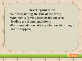 Text Organization
•A thesis (stating an issue of concern)
•Arguments (giving reasons for concern,
 leading to recommendatioin)
•Recommendation (stating what ought or ought
 not to happen)




                                         Keluar
 