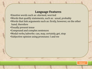 Language Features
•Emotive words such as: alarmed, worried
•Words that qualify statements, such as: usual, probably
•Words that link arguments such as: firstly, however, on the other
 hand, therefore
•Usually present tense
•Compound and complex sentences
•Modal verbs/adverbs: can, may, certainly, get, stop
•Subjective opinion using pronouns: I and we




                                                                Keluar
 