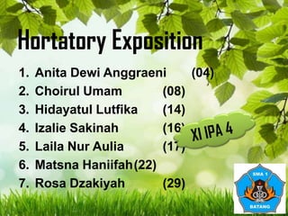Hortatory Exposition
1.
2.
3.
4.
5.
6.
7.

Anita Dewi Anggraeni
(04)
Choirul Umam
(08)
Hidayatul Lutfika
(14)
Izalie Sakinah
(16)
Laila Nur Aulia
(17)
Matsna Haniifah(22)
Rosa Dzakiyah
(29)

 