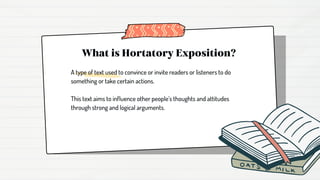 What is Hortatory Exposition?
A type of text used to convince or invite readers or listeners to do
something or take certain actions.
This text aims to influence other people’s thoughts and attitudes
through strong and logical arguments.
 
