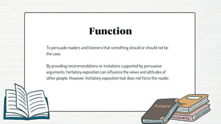 Function
To persuade readers and listeners that something should or should not be
the case.
By providing recommendations or invitations supported by persuasive
arguments, hortatory exposition can influence the views and attitudes of
other people. However, hortatory exposition text does not force the reader.
 