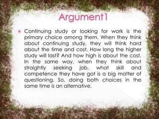 

Continuing study or looking for work is the
primary choice among them. When they think
about continuing study, they will think hard
about the time and cost. How long the higher
study will last? And how high is about the cost.
In the same way, when they think about
straightly seeking job, what skill and
competence they have got is a big matter of
questioning. So, doing both choices in the
same time is an alternative.

 