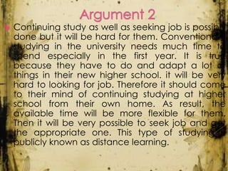 

Continuing study as well as seeking job is possibly
done but it will be hard for them. Conventionally
studying in the university needs much time to
spend especially in the first year. It is true
because they have to do and adapt a lot of
things in their new higher school. it will be very
hard to looking for job. Therefore it should come
to their mind of continuing studying at higher
school from their own home. As result, the
available time will be more flexible for them.
Then it will be very possible to seek job and get
the appropriate one. This type of studying is
publicly known as distance learning.

 