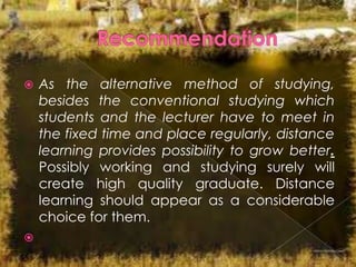 



As the alternative method of studying,
besides the conventional studying which
students and the lecturer have to meet in
the fixed time and place regularly, distance
learning provides possibility to grow better.
Possibly working and studying surely will
create high quality graduate. Distance
learning should appear as a considerable
choice for them.

 