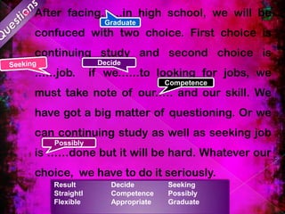 

After facing…...in high school, we will be
Graduate

confuced with two choice. First choice is
continuing study and second choice is
.…..job.

Decide

if we.…..to looking for jobs, we
Competence

must take note of our.…. and our skill. We
have got a big matter of questioning. Or we
can continuing study as well as seeking job
Possibly

is ……done but it will be hard. Whatever our

choice, we have to do it seriously.
Result
Straightl
Flexible

Decide
Competence
Appropriate

Seeking
Possibly
Graduate

 