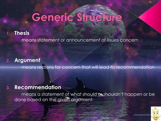 1.

Thesis
means statement or announcement of issues concern

2.

Argument
means reasons for concern that will lead to recommendation

3.

Recommendation
means a statement of what should or shouldn’t happen or be
done based on the given argument

 