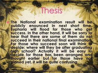 

The National examination result will be
publicly enounced in next short time.
Euphoria will flood for those who get
success. In the other hand, It will be sorry to
hear that there are some of them do not
succeed in their national final examination.
For those who succeed soon will think to
decide; where will they be after graduating
high school? Actually it will be easy to
decide for those has been arranged and
thought earlier but for those have not
planed yet, it will be quite confusing.

 
