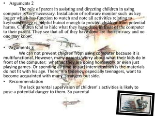 • Arguments 2
The role of parent in assisting and directing children in using
computer is very necessary. Installation of software monitor such as key
logger which has function to watch and note all activities relating to
keyboard usage is helpful butnot enough to procted children from potential
harms. Children tend to hide what they have done in front of the computer
to their parent. They see that all of they have done are their privacy and no
one may know.
• Arguments 3
We can not prevent children from using computer because it is
multifunctional. However, many parents worry about what their kids do in
front of the computer; whether they are doing homework or even just
playing games. Or spending all time to surf internet which is the materials
do not fit with his age. There is a tedency, especially teenagers, want to
become acquainted with many strangers out side.
• Recommendation
The lack parental supervision of children’ s activities is likely to
pose a potential danger to them. So parental
 