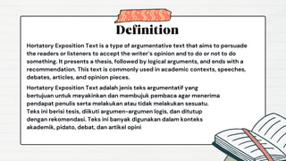 Definition
Hortatory Exposition Text is a type of argumentative text that aims to persuade
the readers or listeners to accept the writer’s opinion and to do or not to do
something. It presents a thesis, followed by logical arguments, and ends with a
recommendation. This text is commonly used in academic contexts, speeches,
debates, articles, and opinion pieces.
Hortatory Exposition Text adalah jenis teks argumentatif yang
bertujuan untuk meyakinkan dan membujuk pembaca agar menerima
pendapat penulis serta melakukan atau tidak melakukan sesuatu.
Teks ini berisi tesis, diikuti argumen-argumen logis, dan ditutup
dengan rekomendasi. Teks ini banyak digunakan dalam konteks
akademik, pidato, debat, dan artikel opini
 