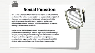 Social Function
The social function of hortatory exposition is to influence the
audience. The writer wants readers to agree with their point of
view and encourages them to take certain actions. Unlike
analytical exposition, which only analyzes and argues,
hortatory exposition provides a recommendation at the end,
making it more action-oriented.
Fungsi sosial hortatory exposition adalah mempengaruhi
pembaca atau pendengar. Penulis ingin agar pembaca setuju
dengan pendapatnya dan terdorong untuk bertindak. Berbeda
dengan analytical exposition yang hanya menjelaskan
pendapat dan argumen, hortatory exposition selalu diakhiri
dengan rekomendasi yang bersifat anjuran atau tindakan.
 