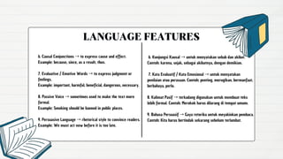 LANGUAGE FEATURES
6. Konjungsi Kausal →untuk menyatakan sebab dan akibat.
Contoh: karena, sejak, sebagai akibatnya, dengan demikian.
7. Kata Evaluatif / Kata Emosional →untuk menyatakan
penilaian atau perasaan. Contoh: penting, merugikan, bermanfaat,
berbahaya, perlu.
8. Kalimat Pasif →terkadang digunakan untuk membuat teks
lebih formal. Contoh: Merokok harus dilarang di tempat umum.
9. Bahasa Persuasif →Gaya retorika untuk meyakinkan pembaca.
Contoh: Kita harus bertindak sekarang sebelum terlambat.
6. Causal Conjunctions →to express cause and effect.
Example: because, since, as a result, thus.
7. Evaluative / Emotive Words →to express judgment or
feelings.
Example: important, harmful, beneficial, dangerous, necessary.
8. Passive Voice →sometimes used to make the text more
formal.
Example: Smoking should be banned in public places.
9. Persuasive Language →rhetorical style to convince readers.
Example: We must act now before it is too late.
 