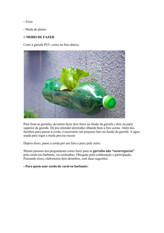 - Terra

- Muda de planta

// MODO DE FAZER

Corte a garrafa PET, como na foto abaixo.




Para fixar as garrafas, devemos fazer dois furos no fundo da garrafa e dois na parte
superior da garrafa. Dá pra entender direitinho olhando bem a foto acima. Além dos
furinhos para passar a corda, é necessário um pequeno furo no fundo da garrafa. A água
usada para regar a muda precisa escoar.

Depois disso, passe a corda por um furo e puxe pelo outro.

Muitas pessoas nos perguntaram como fazer para as garrafas não “escorregarem”
pela corda (ou barbante, ou cordoalha). Obrigado pela colaboração e participação.
Pensando nisso, elaboramos dois desenhos, com duas sugestões.

- Para quem usar corda de varal ou barbante:
 