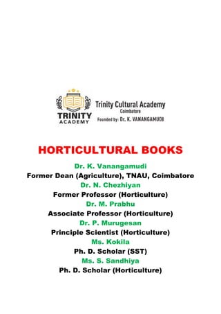 HORTICULTURAL BOOKS
Dr. K. Vanangamudi
Former Dean (Agriculture), TNAU, Coimbatore
Dr. N. Chezhiyan
Former Professor (Horticulture)
Dr. M. Prabhu
Associate Professor (Horticulture)
Dr. P. Murugesan
Principle Scientist (Horticulture)
Ms. Kokila
Ph. D. Scholar (SST)
Ms. S. Sandhiya
Ph. D. Scholar (Horticulture)
 