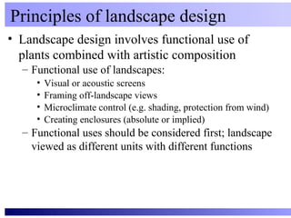 Principles of landscape design
• Landscape design involves functional use of
  plants combined with artistic composition
  – Functional use of landscapes:
     •   Visual or acoustic screens
     •   Framing off-landscape views
     •   Microclimate control (e.g. shading, protection from wind)
     •   Creating enclosures (absolute or implied)
  – Functional uses should be considered first; landscape
    viewed as different units with different functions
 