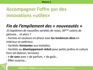 GINESTET CONSEIL Stratégie d’entreprise & Communication
Mesure 3
Accompagner l’offre par des
innovations «utiles»
Fin de l’empilement des « nouveautés »
15 baptêmes de nouvelles variétés de roses, 30ème coloris de
pétunia… et alors ?
- Formes et couleurs en phase avec les tendances déco en
intérieur et extérieur.
- Variétés résistantes aux maladies.
- Variétés au développement réduit pour petits jardins et culture
hors sol (balcon, terrasse).
- + de sens avec + de parfum, + de goût…
- Effet surprise…
 