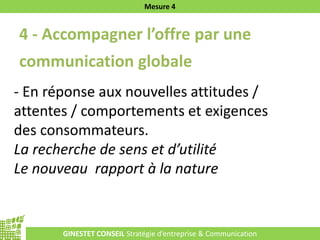 GINESTET CONSEIL Stratégie d’entreprise & Communication
Mesure 4
4 - Accompagner l’offre par une
communication globale
- En réponse aux nouvelles attitudes /
attentes / comportements et exigences
des consommateurs.
La recherche de sens et d’utilité
Le nouveau rapport à la nature
 