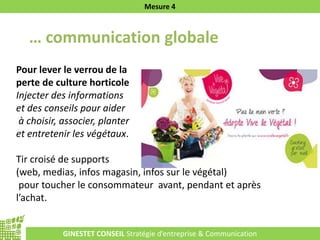 GINESTET CONSEIL Stratégie d’entreprise & Communication
Mesure 4
… communication globale
Pour lever le verrou de la
perte de culture horticole
Injecter des informations
et des conseils pour aider
à choisir, associer, planter
et entretenir les végétaux.
Tir croisé de supports
(web, medias, infos magasin, infos sur le végétal)
pour toucher le consommateur avant, pendant et après
l’achat.
 