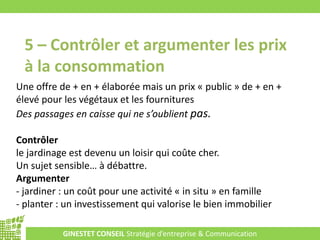 GINESTET CONSEIL Stratégie d’entreprise & Communication
5 – Contrôler et argumenter les prix
à la consommation
Une offre de + en + élaborée mais un prix « public » de + en +
élevé pour les végétaux et les fournitures
Des passages en caisse qui ne s’oublient pas.
Contrôler
le jardinage est devenu un loisir qui coûte cher.
Un sujet sensible… à débattre.
Argumenter
- jardiner : un coût pour une activité « in situ » en famille
- planter : un investissement qui valorise le bien immobilier
 