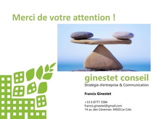 Merci de votre attention !
ginestet conseil
Stratégie d’entreprise & Communication
Francis Ginestet
+33 6 8777 3584
francis.ginestet@gmail.com
14 av. des Cévennes 34920 Le Crès
 