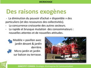 GINESTET CONSEIL Stratégie d’entreprise & Communication
DECROCHAGE
Des raisons exogènes
- La diminution du pouvoir d’achat « disponible » des
particuliers (et des ressources des collectivités).
- La concurrence croissante des autres secteurs.
- La rapide et brusque mutation des consommateurs :
nouvelles attentes et de nouvelles attitudes.
Modèle « pavillon avec
jardin devant & jardin
derrière.
Micro jardin et jardin
sur balcon ou terrasse.
 