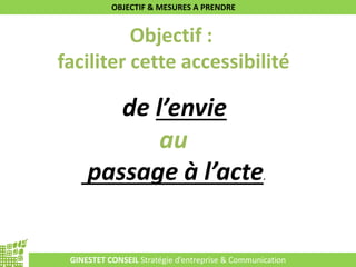 GINESTET CONSEIL Stratégie d’entreprise & Communication
OBJECTIF & MESURES A PRENDRE
Objectif :
faciliter cette accessibilité
de l’envie
au
passage à l’acte.
 