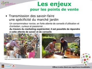 • Transmission des savoir-faire
une spécificité du marché jardin
11
Un consommateur novice, en forte attente de conseils d’utilisation et
d’entretien, curieux et passionné …
Au travers du marketing expérientiel, il est possible de répondre
à cette attente de savoir et de conseils
©http://www.lanouvellerepublique.fr
Les enjeux
pour les points de vente
 