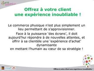 2
Offrez à votre client
une expérience inoubliable !
Le commerce physique n’est plus simplement un
lieu permettant de s’approvisionner.
Face à la puissance ‘des écrans’, il doit
aujourd’hui répondre à de nouvelles attentes, et
offrir à sa clientèle une ‘expérience d’achat’
dynamisante
en mettant l’humain au cœur de sa stratégie !
 