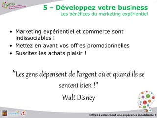 • Marketing expérientiel et commerce sont
indissociables !
• Mettez en avant vos offres promotionnelles
• Suscitez les achats plaisir !
’’Les gens dépensent de l’argent où et quand ils se
sentent bien !’’
Walt Disney
25
5 – Développez votre business
Les bénéfices du marketing expérientiel
 
