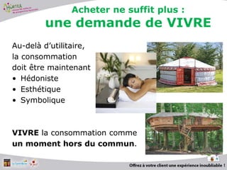 Au-delà d’utilitaire,
la consommation
doit être maintenant
• Hédoniste
• Esthétique
• Symbolique
VIVRE la consommation comme
un moment hors du commun.
6
Acheter ne suffit plus :
une demande de VIVRE
 