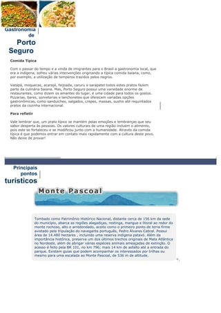 Gastronomia
        de
   Porto
 Seguro
 Comida Típica

 Com o passar do tempo e a vinda de imigrantes para o Brasil a gastronomia local, que
 era a indígena, sofreu várias intervenções originando a típica comida baiana, como,
 por exemplo, a utilização de temperos trazidos pelos negros.

 Vatapá, moquecas, acarajé, feijoada, caruru e sarapatel todos estes pratos fazem
 parte da culinária baiana. Mas, Porto Seguro possui uma variedade enorme de
 restaurantes, como dizem os amantes do lugar, é uma cidade para todos os gostos.
 Pizzarias, bares, sorveterias e lanchonetes que oferecem variadas opções
 gastronômicas, como sanduíches, salgados, crepes, massas, sushis até requintados
 pratos da cozinha internacional.

 Para refletir

 Vale lembrar que, um prato típico se mantém pelas emoções e lembranças que seu
 sabor desperta às pessoas. Os valores culturais de uma região incluem o alimento,
 pois este se fortaleceu e se modificou junto com a humanidade. Através da comida
 típica é que podemos entrar em contato mais rapidamente com a cultura deste povo.
 Não deixe de provar!




   Principais
      pontos
turísticos




                 Tombado como Patrimônio Histórico Nacional, distante cerca de 156 km da sede
                 do município, abarca as regiões alagadiças, restinga, mangue e litoral ao redor do
                 monte rochoso, alto e arredondado, aceito como o primeiro ponto de terra firme
                 avistado pela tripulação do navegante português, Pedro Álvares Cabral. Possui
                 área de 14.480 hectares , incluindo uma reserva indígena pataxó. Além da
                 importância histórica, preserva um dos últimos trechos originais de Mata Atlântica
                 no Nordeste, além de abrigar várias espécies animais ameaçadas de extinção. O
                 acesso é feito pela BR 101, no km 796; mais 14 km de asfalto até a entrada do
                 parque. Existem guias que podem acompanhar os interessados por trilhas ou
                 mesmo para uma escalada ao Monte Pascoal, de 536 m de altitude.
                                                                                                      +.
 