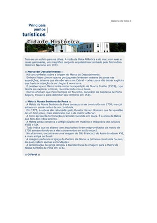 Principais
       pontos
turísticos



 Tem-se um colírio para os olhos. A visão da Mata Atlântica e do mar, com ruas e
 casas geminadas, um magnífico conjunto arquitetônico tombado pelo Patrimônio
 Histórico Nacional em 1973.

 :: Marco do Descobrimento ::
   Há controvérsias sobre a origem do Marco do Descobrimento.
   Embora fosse comum que os portugueses levassem marcos de posse nas
 expedições, sabe-se que ele não veio com Cabral - talvez para não deixar explícito
 que havia a intenção de se chegar à nova terra.
   É possível que o Marco tenha vindo na expedição de Duarte Coelho (1503), cuja
 tarefa era explorar o litoral, reconhecendo rios e baías.
   Outros afirmam que Pero Campos de Tourinho, donatário da Capitania de Porto
 Seguro, trouxe-o para delimitar seu território em 1534.

 :: Matriz Nossa Senhora da Pena ::
   A Matriz de Nossa Senhora da Pena começou a ser construída em 1730, mas já
 estava em ruínas antes de ser concluída.
   Em 1773, as obras são retomadas pelo Ouvidor Xavier Monteiro que fez questão
 de um bom risco, mais elaborado que o da matriz anterior.
   A torre apresenta terminação piramidal revestida em louça. É a única da Bahia
 que tem dois vãos sineiros.
   A Matriz ainda conserva o antigo púlpito em madeira e imaginária dos séculos
 XVIII e XIX.
   Tudo indica que os altares com arquivoltas foram reaproveitados da matriz de
 1730 acrescentando-se a eles coroamentos em estilo rococó.
   No altar-mor, encontra-se uma imagem de São Francisco de Assis do século XVI,
 a mais antiga do Brasil.
   A imagem pertencia à Igreja do Outeiro da Glória, a primeira construída no país,
 da qual restam apenas as fundações.
   A deterioração da igreja obrigou a transferência da imagem para a Matriz de
 Nossa Senhora da Pena em 1733.

 :: O Farol ::
 