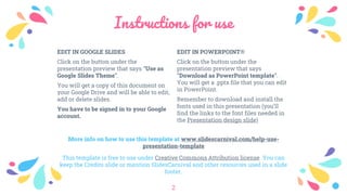 Instructions for use
EDIT IN POWERPOINT®
Click on the button under the
presentation preview that says
"Download as PowerPoint template".
You will get a .pptx file that you can edit
in PowerPoint.
Remember to download and install the
fonts used in this presentation (you’ll
find the links to the font files needed in
the Presentation design slide)
EDIT IN GOOGLE SLIDES
Click on the button under the
presentation preview that says "Use as
Google Slides Theme".
You will get a copy of this document on
your Google Drive and will be able to edit,
add or delete slides.
You have to be signed in to your Google
account.
More info on how to use this template at www.slidescarnival.com/help-use-
presentation-template
This template is free to use under Creative Commons Attribution license. You can
keep the Credits slide or mention SlidesCarnival and other resources used in a slide
footer.
2
 