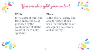 White
Is the color of milk and
fresh snow, the color
produced by the
combination of all the
colors of the visible
spectrum.
You can also split your content
Black
Is the color of ebony and
of outer space. It has
been the symbolic color
of elegance, solemnity
and authority.
8
 