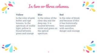In two or three columns
Yellow
Is the color of gold,
butter and ripe
lemons. In the
spectrum of visible
light, yellow is
found between
green and orange.
Blue
Is the colour of the
clear sky and the
deep sea. It is
located between
violet and green on
the optical
spectrum.
Red
Is the color of blood,
and because of this
it has historically
been associated
with sacrifice,
danger and courage.
9
 