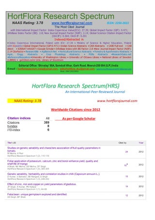 HortFlora Research Spectrum
NAAS Rating: 3.78 www.hortflorajournal.com ISSN: 2250-2823
The Most Cited Journal
with International Impact Factor: Index Copernicus Value(ICV): 27.39; Global Impact Factor (GIF): 0.471;
InfoBase Index Factor (IBI): 2.8; New Journal Impact Factor (NJIF): 2.14; Global Science Citation Impact Factor
(GSCIF): 0.364; OAJI-IF: 0.201
Indexed/Abstracted in:
• Index Copernicus International, Poland with ICV: 27.39 • Ministry of Science & Higher Education, Poland
with 02points • Global Impact Factor (GIF:0.471) • Indian Science Abstracts • CAB Abstracts • CABI Full text • CAB
direct • ICRISAT-infoSAT • Google Scholar • InfoBase Index with IBI Factor: 2.8 •New Journal Impact Factor (NJIF):
2.14 CiteFactor • ResearchBib • AgBiotech Net • Horticultural Science Abstracts • Forestry & Agroforestry Abstracts •
Agric. Engg. Abstracts • Crop Physiology Abstracts • PGRs Abstracts •ResearchGate.net
•ReferenceRepository•University of Washington Library • University of Ottawa Library • National Library of Sewden
(LIBRIS) • getCited.com• Univ. Library of Stockhom
Editorial Office: ‘Shivalay’ 98A, Somdutt Vihar, Garh Road. Meerut-250 004 (U.P.) India
E-mail : hortfloraspectrum.india@gmail.com, editorhortflora.vku@gmail.com; submit.hortflorajournal2013@gmail.com
Mob; 09412833903
HortFlora Research Spectrum(HRS)
An International-Peer Reviewed Journal
NAAS Rating: 3.78 www.hortflorajournal.com
Worldwide Citations since 2012
As per Google Scholar
Title1–20 Cited by Year
Studies on genetic variability and characters association of fruit quality parameters in
tomato.
M Manna, A Paul
HortFlora Research Spectrum 1 (2), 110-116
24 2012
Foliar application of potassium, calcium, zinc and boron enhance yield, quality and
shelf life of mango
A Bhatt, NK Mishra, DS Mishra, CP Singh
HortFlora Research Spectrum 1 (4), 300-305
15* 2012
Genetic variability, heritability and correlation studies in chilli (Capsicum annuum L.).
D Kumar, V Bahadur, SB Rangare, D Singh
HortFlora Research Spectrum 1 (3), 248-252
15 2012
Effect of zinc, iron and copper on yield parameters of gladiolus.
JP Singh, K Kumar, PN Katiyar
HortFlora Research Spectrum 1 (1), 64-68
14 2012
Faba bean: unique germplasm explored and identified.
AK Singh, BP Bhatt
12 2012
Citation indices All
Citations 389
h-index 8
i10-index 6
 