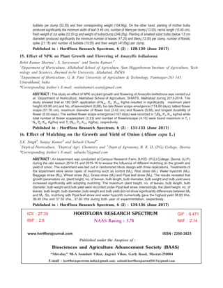 bulblets per clump (52.35) and their corresponding weight (104.90g). On the other hand, planting of mother bulbs
produced significantly the minimum width of leaf (1.46 cm), number of tillers per clump (12.00), rachis length (15.40 cm),
fresh weight of cut spike (52.83 g) and weight of bulbs/clump (249.25g). Planting of smallest sized bulbs (below 1.5 cm
diameter) produced significantly the minimum number of leaves (17.25) and tillers (12.00) per clump, number of florets/
spike (21.18) and number of bulblets (19.05) and their weight (41.65g) per clump.
Published in : HortFlora Research Spectrum, 6 (2) : 128-130 (June 2017)
15. Effect of NPK on Plant Growth and Flowering of Amaryllis belladonna
Rohit Kumar Sharma1
, S. Saravanan1
and Sunita Kumari2*
1
Department of Horticulture, Allahabad School of Agriculture, Sam Higginbottom Institute of Agriculture, Tech-
nology and Sciences, Deemed to-be University, Allahabad, INDIA
2
Department of Horticulture, G. B. Pant University of Agriculture & Technology, Pantnagar-263 145,
Uttarakhand, India
*Corresponding Author’s E-mail: sunitakumari.sean@gmail.com
ABSTRACT : The study on effect of NPK on plant growth and flowering of Amaryllis belladonna was carried out
at Department of Horticulture, Allahabad School of Agriculture, SHIATS, Allahabad during 2013-2014. The
study showed that at 180 DAP, application of N :P :K125 50 125 Kg/ha resulted in significantly maximum plant
height (43.96 cm) and No. of leaves/plant (8.66), too late flower scape emergence (174.66 days), tallest flower
scape (51.76 cm), maximum diameter of flower bud (2.42 cm) and flowers (5.66) and longest durability of
flower (6.55 days). The earliest flower scape emergence (167 days) was recorded in T1(N P K60 30 30 kg/ha) while
total number of flower scapes/plant (3.33) and number of flowers/scape (4.10) were found maximum in T5 (
N P K75 45 45 Kg/ha) and T (N P K5 175 75 175 Kg/ha), respectively.
Published in : HortFlora Research Spectrum, 6 (2) : 131-133 (June 2017)
16. Effect of Mulching on the Growth and Yield of Onion (Allium cepa L.)
S.K. Singh1
, Sanjay Kumar2
and Subash Chand3*
1
Deptt.of Horticulture, 2
Deptt.of Agri. Chemistry and 3
Deptt.of Agronomy, B. R. D. (P.G.) College, Deoria
*Corresponding Author’s E-mail: subashc7@gmail.com
ABSTRACT : An experiment was conducted at Campus Research Farm, B.R.D. (P.G.) College, Deoria, (U.P.)
during the rabi season 2014-15 and 2015-16 to assess the influence of different mulching on the growth and
yield of onion. The experiment was laid out in randomized block design with three replications. Treatments of
the experiment were seven types of mulching such as control (Mo), Rice straw (M1), Water hyacinth (M2),
Baggage straw (M3), Wheat straw (M4), Grass straw (M5) and Pipal leaf straw (M6). The results revealed that
growth parameters viz. plant height, no. of leaves, bulb length, bulb diameter, bulb weight and bulb yield were
increased significantly with adopting mulching. The maximum plant height, no. of leaves, bulb length, bulb
diameter, bulb weight and bulb yield were recorded under Pipal leaf straw. Interestingly, the plant height, no. of
leaves, bulb length, bulb diameter, bulb weight and bulb yield did not show significantly differences between M6
and M3. So, mulching with Pipal leaf straw and water hyacinth numerically gave the highest yield 38.00 t/ha,
38.40 t/ha and 37.50 t/ha., 37.60 t/ha during both year of experimentation, respectively.
Published in : HortFlora Research Spectrum, 6 (2) : 134-136 (June 2017)
GIF : 0.471
NIIF : 2.14
HORTFLORA RESEARCH SPECTRUM
NAAS Rating : 3.78
www.hortflorajournal.com ISSN : 2250-2823
Published under the Auspices of :
Biosciences and Agriculture Advancement Society (BAAS)
‘‘Shivalay’’ 98-A Somdutt Vihar, Jagrati Vihar, Garh Road, Meerut-250004
E-mail : hortfloraspectrum.india@gmail.com; submit.hortflorajournal2013@gmail.com
ICV : 27.39
IBIF : 2.8
 
