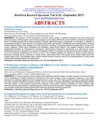 Journal’s International Impact
Index Copernicus Value (ICV): 27.39; Global Impact Factor (GIF): 0.471;
InfoBase Index Factor (IBI Factor): 2.8; New Journal Impact Factor (NJIF): 2.14
I2OR-Publication Impact Factor (PIF): 4.079
HortFlora Research Spectrum, Vol. 6 (3) : (September 2017)
www.hortflorajournal.com
ABSTRACTS
1. Isolation, Identification and Characterization of Heavy Metals Resistant Bacteria from Root of
Eichhornia crassipes
Umesh Kumar* and A.P. Garg
Department of Microbiology, Ch. Charan Singh University Meerut 250 004 (India)
*Corresponding Author’s E-mail:umesh_micro2015@yahoo.com
ABSTRACT: The pollution of the environment with toxic heavy metals is spreading throughout the world along with
industrial progress. Microorganism and microbial products can be highly efficient bio-accumulators of soluble and particulate
forms of metals especially dilute external solution. Microbe related technologies mayprovide an alternative or addition to
conventional method or metal recovery. The present study deals with isolation, identification and characterization of heavy
metals resistant bacteria were isolated from roots Eichhornia crassipes in emerging pollutant drainage sites of industries at
Unnao, Gajraulla, Hindon River Ghaziabad and Sobhapur village NH-58 Meerut. The eighteen bacterial strains were
authentically identified as Pseudomonas aeruginosa, Pseudomonas fluoresencs, Escherichia coli, Micrococcus luteus,
Kleibsella pneumonaie, Staphylococcus aureus, and Bacillus subtilis. The isolates showed optimum growth at alkaline pH 6.5
to 8.5 and optimum temperature for 37.0°C to 4.5°C. The identified isolates are resistant to Arsenic trioxide (As2O3),
Chromium tri-oxides (Cr2O3), Cadmium di oxides (CdO), Lead oxides (PbO), Zinc oxides (ZnO), Nickel oxides (NiO) and
Copper Oxide (CuO). The identified heavy metals resistant bacteria could be useful for the bioremediation of heavy metal
contaminated industrial effluent and waste water.
Published in: HortFlora Research Spectrum, 6 (3): 137-144 (September 2017)
2. Performance of Guava Cultivars with Different in-situ Moisture Conservation Techniques
under Rainfed condition of Bundelkhand
Deepesh Kothari and Sunil Kumar*
Grass land and Silvipasture Management Division, Indian Grass land and Fodder Research Institute, Jhansi
*Corresponding Author’s E-mail: sunilhort66@yahoo.co.in
ABSTRACT: In Guava orchard of raifed condition of Bundelkhand, artificial irrigation is neither practical nor economical due
to non availability of irrigation facility and harvesting of rain water through in-situ conservation measures is only viable
alternative as adopting vegetative barrier, staggered trench, during July, 2014-February,2015 produced significantly higher
fruit yield in respect of quality fruit weight, fruit size, TSS and Vitamin C in winter (Mrig Bahar) with Allahabad Safeda, Shweta
and Lalit cultivars. In-situ moisture conservation measures could sustain moisture availability for longer duration after
monsoon that has been helpful for vegetative growth, flowering and fruiting of guava. Staggered trench and vegetative barrier
as a moisture conservation measure gave fruitful results for production as well as quality fruit.
Published in : HortFlora Research Spectrum, 6 (3): 145-152 (September 2017)
3. Fungicidal Management of Apple Scab in West Kameng District of Arunachal Pradesh, India
R. C. Shakywar*, N. Lobsang 2, B. K. Sharma 3, B. M. Singh 4 and P. K. Pandey 5
1College of Horticulture and Forestry, Central Agricultural University, Pasighat - 791 102, Arunachal Pradesh,
India.
2State Horticulture Farm, Shergaon, West Kameng, Arunachal Pradesh.
3ADAMA India Pvt. Ltd, Plot No: DS-13, IKP Knowledge Park, Sy No. 542/2 Genome Valley, Turkapally, Ranga
Reddy District, Hyderabad - 500 078 (T. S.), India.
4Krishi Vigyan Kendra, East Siang, College of Horticulture and Forestry, Central Agricultural University,
Pasighat - 791 102, Arunachal Pradesh, India.
5Department of Basic Science and Humanities, College of Horticulture and Forestry, Central Agricultural University,
Pasighat-791102, Arunachal Pradesh, India.
 