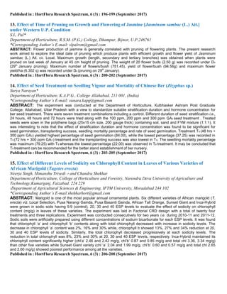 Published in : HortFlora Research Spectrum, 6 (3) : 196-199 (September 2017)
13. Effect of Time of Pruning on Growth and Flowering of Jasmine [Jasminum sambac (L.) Ait.]
under Western U.P. Condition
S.L. Pal*
Department of Horticulture, R.S.M. (P.G.) College, Dhampur, Bijnor, U.P.246761
*Corresponding Author’s E-mail: slpalrsm@gmail.com
ABSTRACT: Flower production of jasmine is generally correlated with pruning of flowering plants. The present research
work aimed to explore the ideal date of pruning which produce plants with efficient growth and flower yield of Jasminum
sambac (L.) Ait. cv. Local. Maximum growth (length, secondary and tertiary branches) was obtained when plants were
pruned on last week of January at 45 cm height of pruning. The weight of 20 flower buds (2.50 g) was recorded under D4
(29th
January pruning). Maximum number of flowers/bush (751.45), yield of flower/bush (94.56g) and maximum flower
yield/ha (6.302 q) was recorded under D4 (pruning on 29th
January).
Published in : HortFlora Research Spectrum, 6 (3) : 200-202 (September 2017)
14. Effect of Seed Treatment on Seedling Vigour and Mortality of Chinese Ber (Zizyphus sp.)
Surya Narayan*
Department of Horticulture, K.A.P.G., College Allahabad, 211 001, (India)
*Corresponding Author’s E-mail: sunara.kapg@gmail.com
ABSTRACT: The experiment was conducted at the Department of Horticulture, Kulbhasker Ashram Post Graduate
College, Allahabad, Uttar Pradesh with a view to standardize suitable stratification duration and hormone concentration for
ber seed treatment. There were seven treatment combinations including a control. Different duration of seed stratification i.e.,
24 hours, 48 hours and 72 hours were tried along with the 100 ppm, 200 ppm and 300 ppm GA3 seed treatment . Treated
seeds were sown in the polythene bags (25x15 cm size, 200 gauge thick) containing soil, sand and FYM mixture (1:1:1). It
was interesting to note that the effect of stratification duration and hormone concentration was found to be significant for
seed germination, transplanting success, seedling mortality percentage and rate of seed germination. Treatment T6 (48 hrs +
300 ppm GA3) yielded highest percentage of seed germination (84.00), while the lowest percentage (37.25) was recorded in
T9 (72 hrs + 300 ppm GA3 ) treatment and the transplanting success was also lowest in T9. The seedling mortality percentage
was maximum (79.25) with T9 whereas the lowest percentage (22.00) was observed in T6 treatment. It may be concluded that
T6 treatment can be recommended for the better stand establishment of ber nursery.
Published in : HortFlora Research Spectrum, 6 (3) : 203-205 (September 2017)
15. Effect of Different Levels of Sodicity on Chlorophyll Content in Leaves of Various Varieties of
Af rican Marigold (Tagetes erecta)
Neerja Singh, Himanshu Trivedi 1* and Chandra Shekhar
Department of Horticulture, College of Horticulture and Forestry, Narendra Deva University of Agriculture and
Technology,Kumarganj, Faizabad. 224 229
1Department of Agricultural Sciences & Engineering, IFTM University, Moradabad 244 102
*Corresponding Author’s E-mail shekharhort@gmail.com
ABSTRACT: Marigold is one of the most popular annual ornamental plants. Six different varieties of African marigold (T.
erecta) viz. Local Selection, Pusa Narangi Gainda, Pusa Basanti Gainda, African Tall Orange, Sunset Giant and Inca-Hybrid
were grown in sodic soils having 9.9 (control), 20, 30 and 40 ESP levels to evaluate the effect of sodicity on chlorophyll
content (mg/g) in leaves of these varieties. The experiment was laid in Factorial CRD design with a total of twenty four
treatments and three replications. Experiment was conducted consecutively for two years i.e. during 2010-11 and 2011-12.
Sodic soils were artificially prepared using different concentrations of sodium bicarbonate for each ESP levels. It was found
that chlorophyll „a‟ and chlorophyll „b‟ contents along with total chlorophyll decreased with increase in sodicity levels. The
decrease in chlorophyll „a‟ content was 2%, 16% and 30% while, chlorophyll b showed 13%, 27% and 34% reduction at 20,
30 and 40 ESP levels of sodicity. Similarly, the total chlorophyll decreased progressively at each sodicity levels. The
reduction in total chlorophyll was 8%, 23% and 30% at 20, 30 and 40 ESP levels, respectively. Inca-Hybrid maintained its
chlorophyll content significantly higher (chl‟a‟ 2.46 and 2.42 mg/g, chl‟b‟ 0.87 and 0.85 mg/g and total chl 3.36, 3.34 mg/g)
than other five varieties while Sunset Giant variety (chl „a‟ 2.04 and 1.99 mg/g, chl‟b‟ 0.60 and 0.57 mg/g and total chl 2.65
and 2.60 mg/g) showed poorest performance among all the varieties.
Published in : HortFlora Research Spectrum, 6 (3) : 206-208 (September 2017)
 