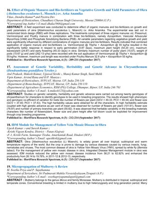 16. Effect of Organic Manures and Bio-fertilizers on Vegetative Growth and Yield Parameters of Okra
(Abelmoschus esculentus L. Moench.) cv. Arka Anamika
Vikas, Jitendra Kumar* and Pavitra Dev
Department of Horticulture, Chaudhary Charan Singh University, Meerut 250004 (U.P.)
*Correspond ing Author’s E-mail:dhaka1968@gmail.com
ABSTRACT: A field experiment was conducted to determine effect of organic manures and bio-fertilizers on growth and
yield parameters of okra (Abelmoschus esculentus L. Moench) cv. Arka Anamika. The experimental was laid out in
randomized block design (RBD) with three replications. The treatments comprised of three organic manures viz. Pressmud,
Vermicompost and Poultry manure in combination with three bio-fertilizers, namely Azospirillum, Vesicular Arbuscular
Mycorrhiza (VAM) and Phosphate Solubilizing Bacteria (PSB). All variable parameters regarding vegetative growth and yield
were significantly influenced by different combinations of organic manures and bio-fertilizers. Results indicated that combined
application of organic manure and bio-fertilizers i.e. Vermicompost @ 70q/ha + Azospirillum @ 55 kg/ha resulted in the
significantly better response in respect to early germination (4.87 days), maximum plant height (54.20 cm), maximum
leaves/plant (24.87) and early flowering (45.33 days) in okra. Similarly maximum number of pods/ plant (15.07), weight of
pods (15.67 g) and yield (262.13 q/ha) were recorded with the soil application of Vermicompost @ 70q/ha + Azospirillum @
55 kg/ha. However, maximum pod length was recorded under Poultry Manure 32.8 q/ha + Azospirillum 55 kg/ha.
Published in : HortFlora Research Spectrum, 6 (3) : 209-211 (September 2017)
17. Assessment of Genetic Variability, Heritability and Genetic Advance in Chrysanthemum
(Dendranthema grandiflora Tzvelev.)
Atul Prakash, Mukesh Kumar, Ujjawal Sirohi 1, Manoj Kumar Singh, Sunil Malik
Vipin Kumar, Arvind Rana and O.P. Maurya 2
Department of Horticulture, SVPUAT, Meerut, UP, India 250 110
1Department of Biotechnology, SVPUAT, Meerut, UP, India 250 110
2Department of Agriculture Economics, RSM (PG) College, Dhampur, Bijnor, UP, India 246 761
*Corresponding Author’s E-mail : k.mukesh123@yahoo.com
ABSTRACT: Studies on genetic variability, heritability and genetic advance were carried out among twenty genotypes of
chrysanthemum for characters to identify genotypes to be used in breeding programme. The results showed high phenotypic
and genotypic co-efficient of variation for traits like number of flowers per plant (GCV = 49.33; PCV = 49.34) and flower size
(GCV = 37.40; PCV = 37.43). The high heritability values were obtained for all the characters. In high heritability estimate
coupled with high genetic advance as per cent of mean was observed for number of flowers per plant (101.61), flower size
(76.97) and number of primary branches per plant (55.82). It was observed that heritable variability in the breeding materials
characters like number of flowers/plant, flower size and plant height after full bloom could be exploited for improvement
through crop breeding programme.
Published in : HortFlora Research Spectrum, 6 (3) : 212-214 (September 2017)
18. IDM Module for Management of Yellow Vein Mosaic Disease in Okra
Upesh Kumar 1* and Suresh Kumar 2
1Krishi Vigyan Kendra, District – Patan (Gujrat)
2F-1, Krishi Farm, Samnapur Tiraha, Amarkantak Road, Dindori (M.P.)
*Corresponding Author’s Email: upeshkvk@gmail.com
ABSTRACT: Okra (Abelmoschus esculentus (L) Moench), is widely grown all over tropical, subtropical and warm
temperature regions of the world. But the crop is prone to damage by various diseases caused by various insects, fungi,
nematodes and viruses. The most common disease of okra is Yellow Vein Mosaic Virus (YMV), spread by white fly (Bemisia
tabaci). For the management of yellow vein mosaic disease in okra, Integrated Disease Management module in okra was
assessed. IDM module reduced the yellow vein mosaic disease incidence from 56.21 to 62.82% and enhanced the
productivity from 26.14 to 19.78%, in 2011-12 & 2012-13, respectively.
Published in : HortFlora Research Spectrum, 6 (3) : 215-217 (September 2017)
19. Micropropagation of Mulberry-A Review
M. Swetha Priya and P. Sujathamma
Department of Sericulture, Sri Padmavati Mahila Visvavidyalayam,Tirupati (A.P.)
*Corresponding Author’s E-mail : swethapriyapamulapati@gmail.com
ABSTRACT : Mulberry belongs to the genus Morus and family Moraceae. Mulberry is distributed in tropical, subtropical and
temperate zones. Conventional breeding is limited in mulberry due to high heterozygosity and long generation period. Many
 