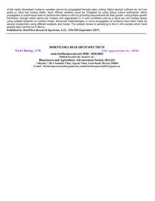 of the newly developed mulberry varieties cannot be propagated through stem cutting. Many desired cultivars do not root
easily or have low rooting ability. Such difficult varieties could be multiplied by using tissue culture techniques. Micro
propagation is a technique used to produce the plants in vitro by providing requirements for their growth, using proper growth
hormones, through which plants can multiply and regenerates in in vitro conditions and as a result we can multiply plants
using suitable explants on nutrient media. Advanced methodologies in micro propagation of mulberry have been made by
several researchers using different explants and media. The present review is pertaining to the in vitro studies which have
already been carried out in Morus.
Published in: HortFlora Research Spectrum, 6 (3) : 218-220 (September 2017)
------------------------------------------------------------------------------------------------------------------------------------------------------
HORTFLORA RESEARCH SPECTRUM
NAAS Rating : 3.78 UGC Approved (Jou. No. : 45792)
www.hortflorajournal.com ISSN : 2250-2823
Published under the Auspices of :
Biosciences and Agriculture Advancement Society (BAAS)
‘‘Shivalay’’ 98-A Somdutt Vihar, Jagrati Vihar, Garh Road, Meerut-250004
E-mail : hortfloraspectrum.india@gmail.com; submit.hortflorajournal2013@gmail.com
 