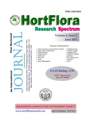 June 2017
Volume 6, Issue 2
AntrtnPeeIneanioaleeRrviewd
www.hortflorajournal.com
Index Copernicus International, Poland InfoBase Index
Indian Science Abstracts Google Scholar
CAB Abstracts Research Bib
CABI Full text ICRISAT InfoSAT
CiteFactor getCited
OAJI.net JournalIndex.net
I2OR ISRAJIF
Spice Bibliography NJIF
NAAS Rating : 3.78NAAS Rating : 3.78
Date of Publication : 02-07-2017Date of Publication : 02-07-2017
IndexCopernicusValue(ICV):27.39;GlobalImpactFactor(GIF):0.471
OpenAcademicJournalsIndex(OAJI)ImpactFactor:0.201
InfoBaseIndex(IBI)Factor:2.8;NewJournalImpactFactor(NJIF):2.14
InternationalImpact
UGC Approved
(Jour. No. 45792)
 