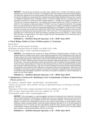 ABSTRACT : The study was conducted on primary data, collected from a sample of 60 banana growers,
consisted of 26 (43 %), 25 (42 %) and 9 (15 %) marginal & small, semi-medium and medium & large category.
The data were collected from the sample growers with the help of specifically prepared pre-tested schedules
through Survey Method by interviewing them, selected through Multi-Stage Sampling Technique from a cluster
of 3 villages of Nawgachia block of Bhagalpur district. The study revealed that per ha average total cost of
cultivation of banana var. robusta was found ranging between ` 1, 00,566.45 on marginal & small farms to
` 95, 294.42 on medium & large farms. The variable costs included material cost (72.55 %) and labour cost
(23.60 %). The material cost was found highest ( ` 72364.71 per ha) on marginal & small farms. The average
labour cost was estimated as ` 22512.93 per ha. The average cost of irrigation and fertilizer constituted 35.59
per cent and 16.01 per cent of total cost, respectively while labour cost constituted of 23.60 per cent. The yield
(number of bunches per ha) was found ranging from 2768 to 2847 among three categories of farms and the
average price received by the banana growers was ` 129.91 per bunch. The average gross income has been
estimated as ` 3, 64,007.87 per ha, which was ranging in ascending order to size of farms; i.e., higher on large
farms and less on marginal farms. The “return to total cost ratio” was estimated at 3.78, which was also in
ascending order to size group.
Published in : HortFlora Research Spectrum, 6 (2) : 82-87 (June 2017)
4. Floral Biology Studies in Guava (Psidium guajava L.) Genotypes
Banoth Shiva*
Div. of Fruits and Horticultural Technology,
ICAR-Indian Agricultural Research Institute, New Delhi-110 012, India
*Corresponding Author’s E-mail: banothshivaiari@gmail.com
ABSTRACT : This experiment was carried out to obtain information on flowering pattern of Psidium, so that
suitable species or varieties can be used in future breeding programme for their hybridization work to plan and
develop crosses.The results revealed that cultivar Allahabad Safeda was earliest to bloom (24th
April) followed
by Arka Amulya, Black guava, Hissar Surkha, Lalit and Snow White (25th
April), whereas L-49 (Sardar) was last
to flower (10th
May). Flowering duration among guava genotypes differed significantly and it ranged between
39 to 52 days. The maximum flowering duration was observed in Lalit and Shweta (52 days) followed by Hisar
Surkha (51 days), Sasni collection (51 days) and Arka Amulya (50 days), while, the shortest flowering duration
was recorded in Hafsi Red (39 days). Thus, from the above findings it was noticed that the variation between
the genotypes may be attributed to the differences in the genetic makeup of these genotypes. Observation and
knowledge of such traits can guide a programme of genetic improvement, especially those pursuing derivation
of varieties through hybridization programme. Also trees can possibly be exploited by cultural manipulation to
flower and fruit when desired.
Published in : HortFlora Research Spectrum, 6 (2) : 88-92 (June 2017)
5. Optimization of Protocol for Minimizing in-vitro Contamination of Embryo Cultured Peach
(Prunus persica L.)
A.S. Sundouri1
, Harminder Singh2
, Anirudh Thakur2
and Dimpy Raina3
1
Division of Fruit Science, Sher-e-Kashmir University of Agricultural Sciences & Technology of Kashmir,
Shalimar, 190 025
2
Department of Fruit Science, Punjab Agricultural University, Ludhiana, Pb., 141 004.
3
KVK, Ferozepur, Punjab Agricultural University, Ludhiana, Pb., 141 004.
*Corresponding Author’s Email: asundouri@gmail.com
ABSTRACT : Micro propagation is a rapid propagation technique for raising any kind of plant but it encounter
with the utmost problem of contaminations by different sources such as bacteria, fungi and many more which
reduces their productivity and completely prevents their successful cultivation. The present study was an
attempt to minimize the contamination occurred in the embryo cultured peach by using different surface
sterilants to obtain successful plantlet. Among the different sterilants cetrimide 5% for 15 minutes followed by
carbandazium 2% for 5 minutes was the most effective treatment which showed maximum effect against
contaminations. However, the sterilant 0.1% HgCl2 for 10 minutes and ethanol for 70% for 3 minutes duration
gave maximum uncontaminated plantlet with low survival rate.
Published in : HortFlora Research Spectrum, 6 (2) : 93-96 (June 2017)
 